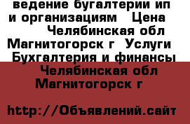 ведение бугалтерии ип и организациям › Цена ­ 3 000 - Челябинская обл., Магнитогорск г. Услуги » Бухгалтерия и финансы   . Челябинская обл.,Магнитогорск г.